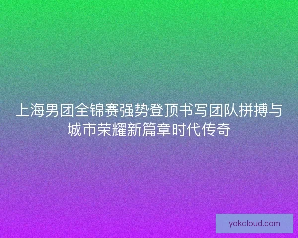 上海男团全锦赛强势登顶书写团队拼搏与城市荣耀新篇章时代传奇