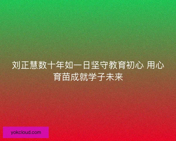 刘正慧数十年如一日坚守教育初心 用心育苗成就学子未来