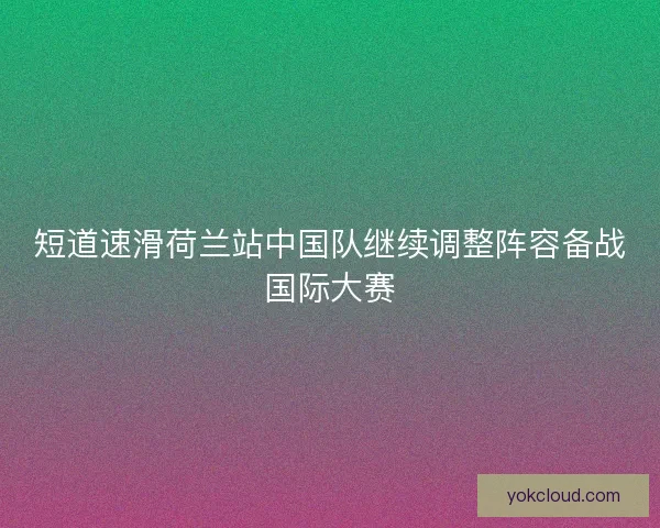 短道速滑荷兰站中国队继续调整阵容备战国际大赛