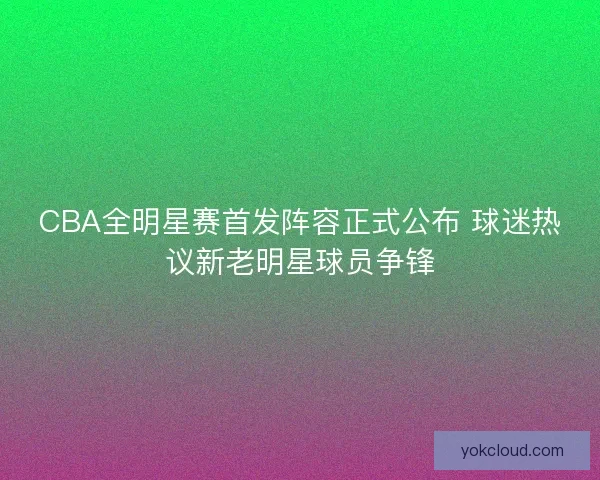 CBA全明星赛首发阵容正式公布 球迷热议新老明星球员争锋